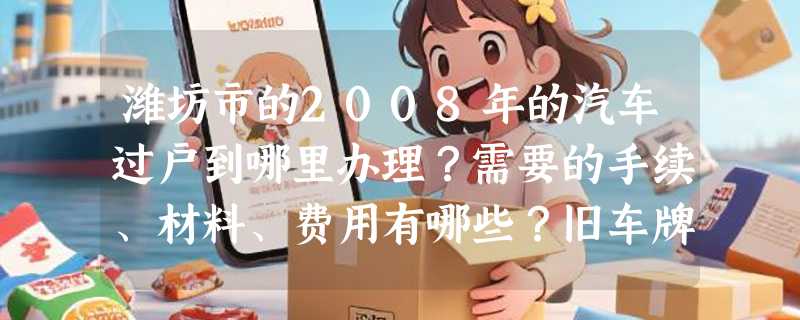 潍坊市的2008年的汽车过户到哪里办理？需要的手续、材料、费用有哪些？旧车牌能否让旧车继续使用？