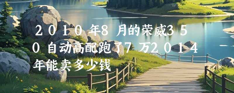 2010年8月的荣威350自动高配跑了7万2014年能卖多少钱
