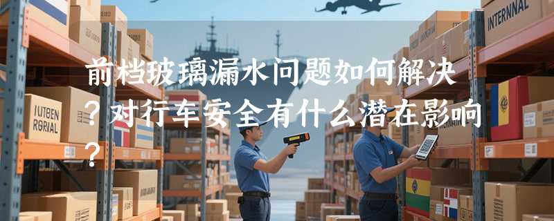前档玻璃漏水问题如何解决？对行车安全有什么潜在影响？