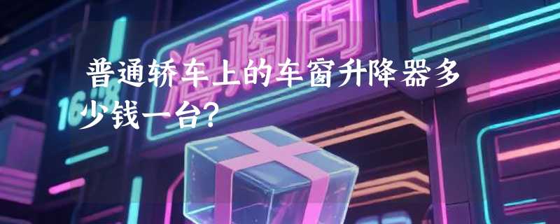 普通轿车上的车窗升降器多少钱一台?