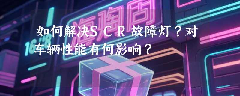 如何解决SCR故障灯？对车辆性能有何影响？