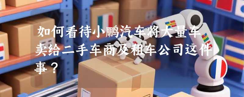 如何看待小鹏汽车将大量车卖给二手车商及租车公司这件事？