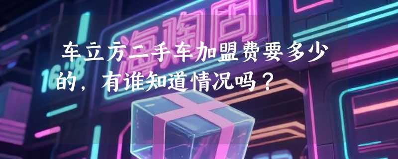 车立方二手车加盟费要多少的，有谁知道情况吗？