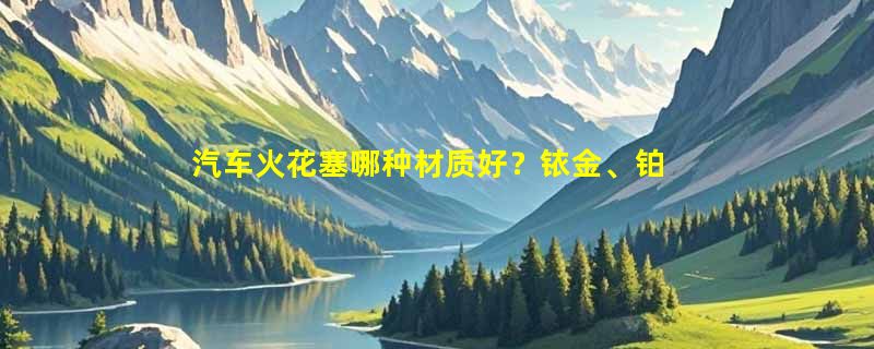 汽车火花塞哪种材质好？铱金、铂金还是镍合金？
