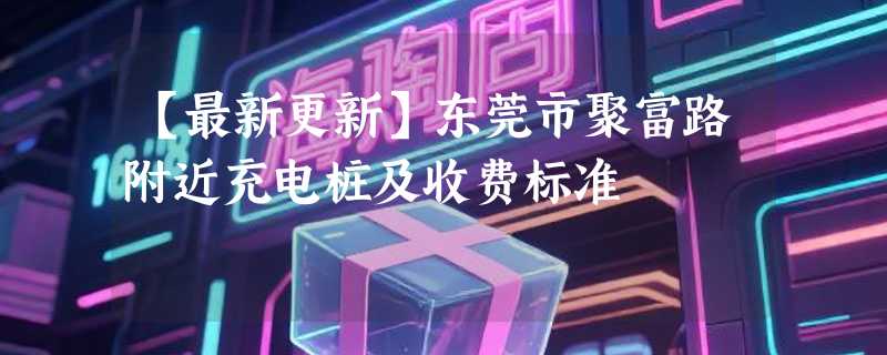 【最新更新】东莞市聚富路附近充电桩及收费标准