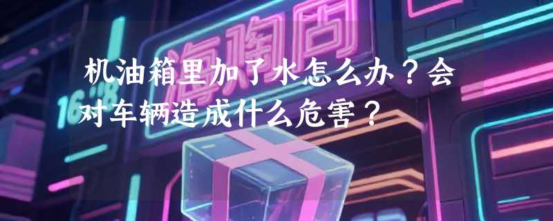 机油箱里加了水怎么办?会对车辆造成什么危害?