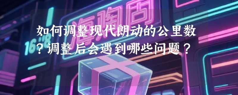 如何调整现代朗动的公里数？调整后会遇到哪些问题？