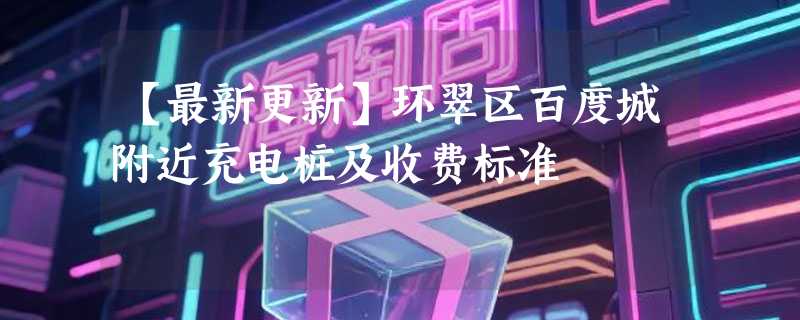 【最新更新】环翠区百度城附近充电桩及收费标准