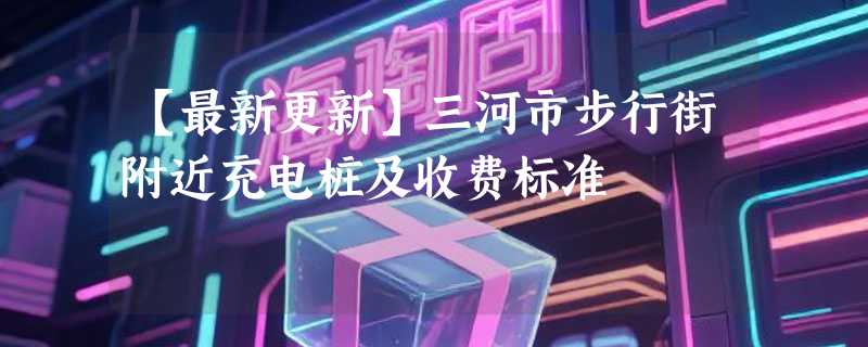 【最新更新】三河市步行街附近充电桩及收费标准