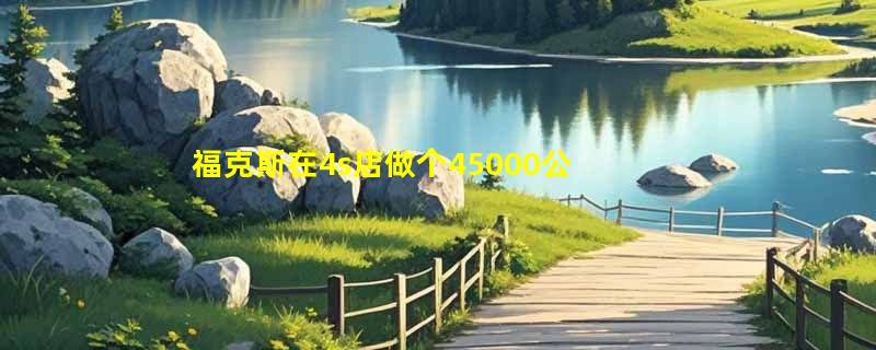 福克斯在4s店做个45000公里保养多少钱