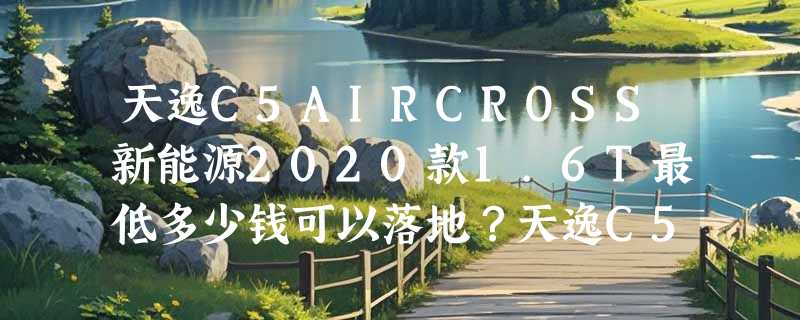 天逸C5AIRCROSS新能源2020款1.6T最低多少钱可以落地？天逸C5AIRCROSS新能源价格