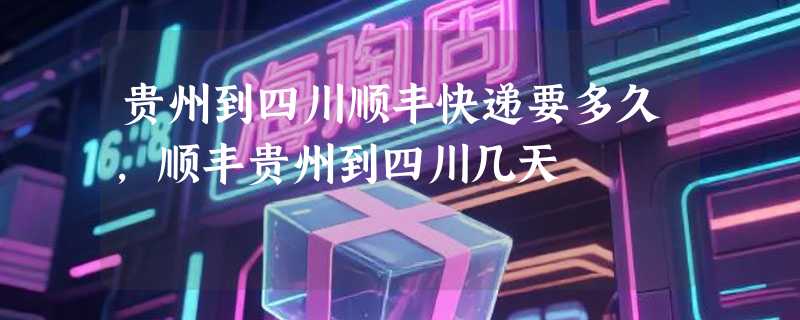 贵州到四川顺丰快递要多久，顺丰贵州到四川几天