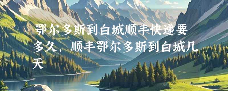 鄂尔多斯到白城顺丰快递要多久，顺丰鄂尔多斯到白城几天