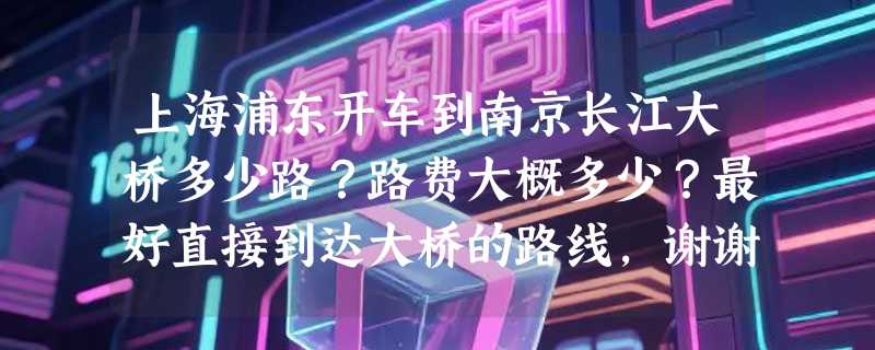 上海浦东开车到南京长江大桥多少路？路费大概多少？最好直接到达大桥的路线，谢谢了