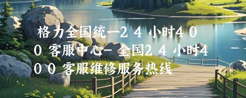 格力全国统一24小时400客服中心-全国24小时400客服维修服务热线