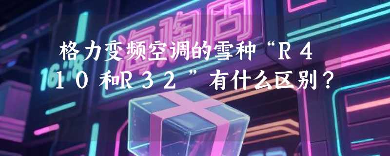 格力变频空调的雪种“R410和R32”有什么区别？