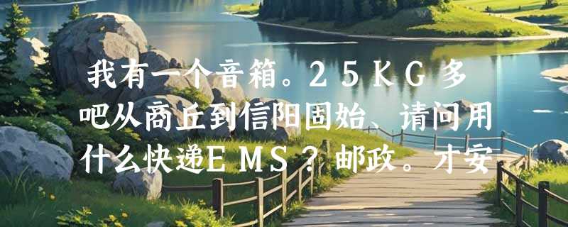我有一个音箱。25KG多吧从商丘到信阳固始、请问用什么快递EMS?邮政。才安全。方便、大致要多少钱呢？