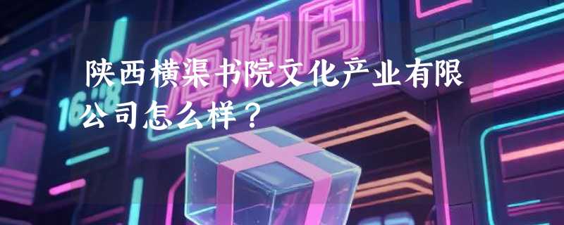 陕西横渠书院文化产业有限公司怎么样？