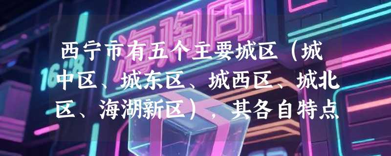 西宁市有五个主要城区(城中区、城东区、城西区、城北区、海湖新区),其各自特点分别是什么啊?
