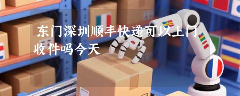 东门深圳顺丰快递可以上门收件吗今天
