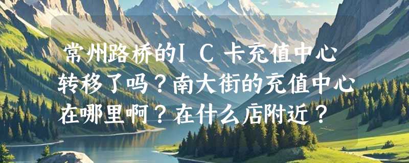 常州路桥的IC卡充值中心转移了吗？南大街的充值中心在哪里啊？在什么店附近？