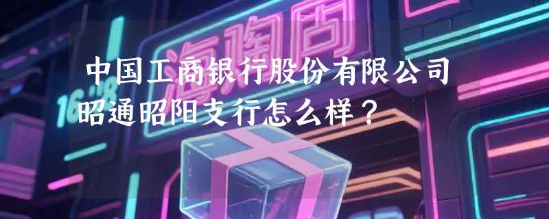 中国工商银行股份有限公司昭通昭阳支行怎么样？