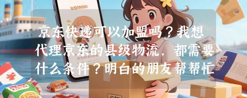 京东快递可以加盟吗？我想代理京东的县级物流，都需要什么条件？明白的朋友帮帮忙