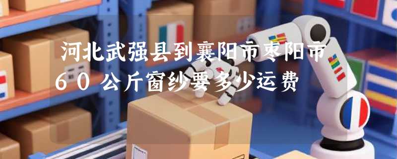 河北武强县到襄阳市枣阳市60公斤窗纱要多少运费