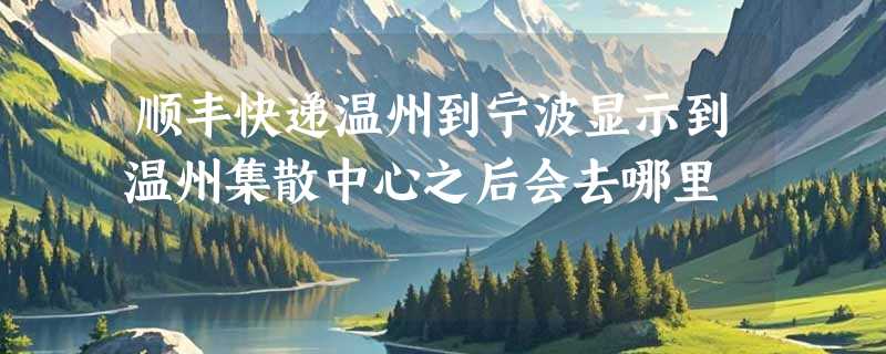 顺丰快递温州到宁波显示到温州集散中心之后会去哪里