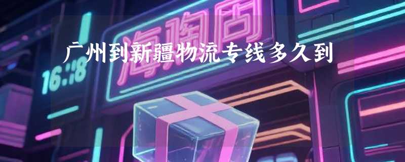 广州到新疆物流专线多久到