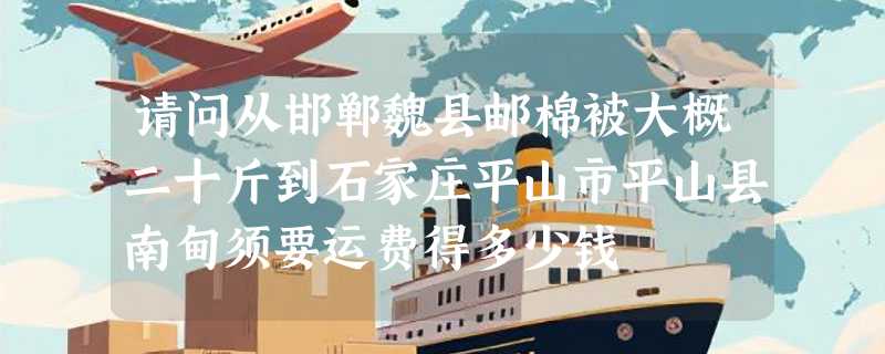 请问从邯郸魏县邮棉被大概二十斤到石家庄平山市平山县南甸须要运费得多少钱