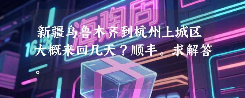 新疆乌鲁木齐到杭州上城区大概来回几天？顺丰。求解答。