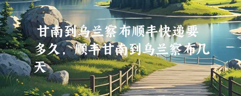 甘南到乌兰察布顺丰快递要多久，顺丰甘南到乌兰察布几天