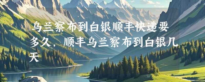 乌兰察布到白银顺丰快递要多久，顺丰乌兰察布到白银几天