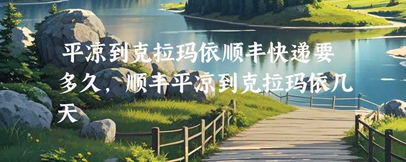平凉到克拉玛依顺丰快递要多久，顺丰平凉到克拉玛依几天