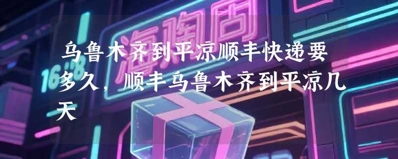 乌鲁木齐到平凉顺丰快递要多久，顺丰乌鲁木齐到平凉几天