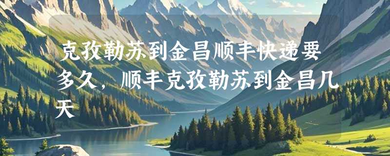 克孜勒苏到金昌顺丰快递要多久，顺丰克孜勒苏到金昌几天