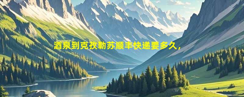 酒泉到克孜勒苏顺丰快递要多久，顺丰酒泉到克孜勒苏几天