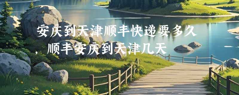 安庆到天津顺丰快递要多久，顺丰安庆到天津几天