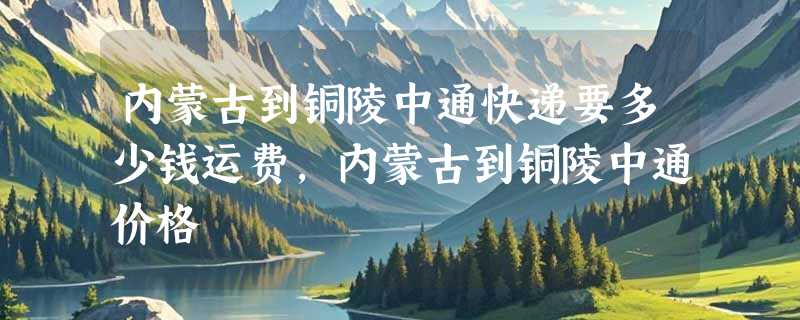 内蒙古到铜陵中通快递要多少钱运费，内蒙古到铜陵中通价格