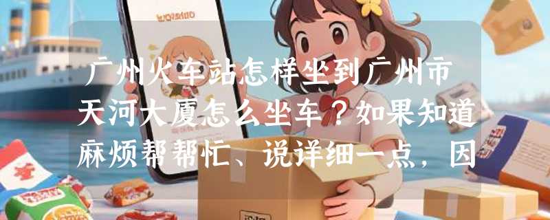 广州火车站怎样坐到广州市天河大厦怎么坐车？如果知道麻烦帮帮忙、说详细一点，因为对广州不熟悉！谢谢！