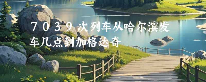 7039次列车从哈尔滨发车几点到加格达奇