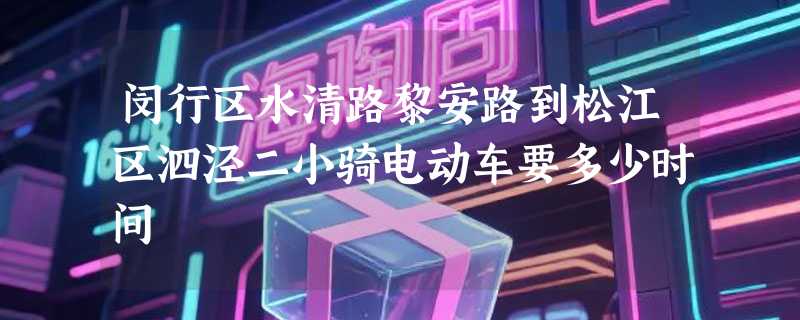 闵行区水清路黎安路到松江区泗泾二小骑电动车要多少时间
