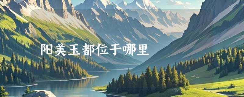 阳美玉都位于哪里