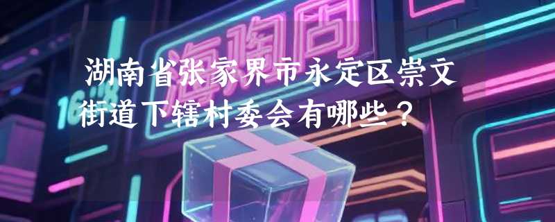 湖南省张家界市永定区崇文街道下辖村委会有哪些?