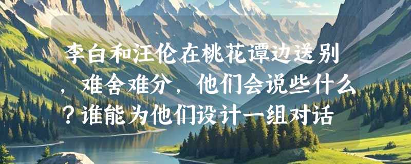 李白和汪伦在桃花谭边送别，难舍难分，他们会说些什么？谁能为他们设计一组对话