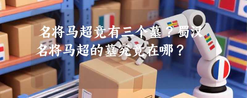 名将马超竟有三个墓？蜀汉名将马超的墓究竟在哪？