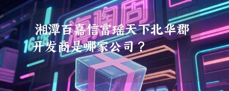 湘潭百嘉信富瑶天下北华郡开发商是哪家公司？