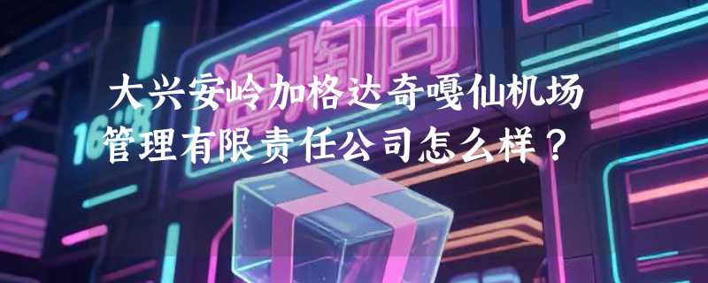 大兴安岭加格达奇嘎仙机场管理有限责任公司怎么样？