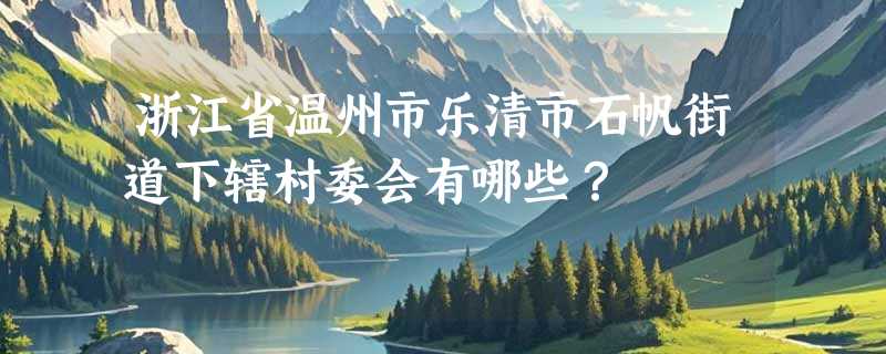 浙江省温州市乐清市石帆街道下辖村委会有哪些？
